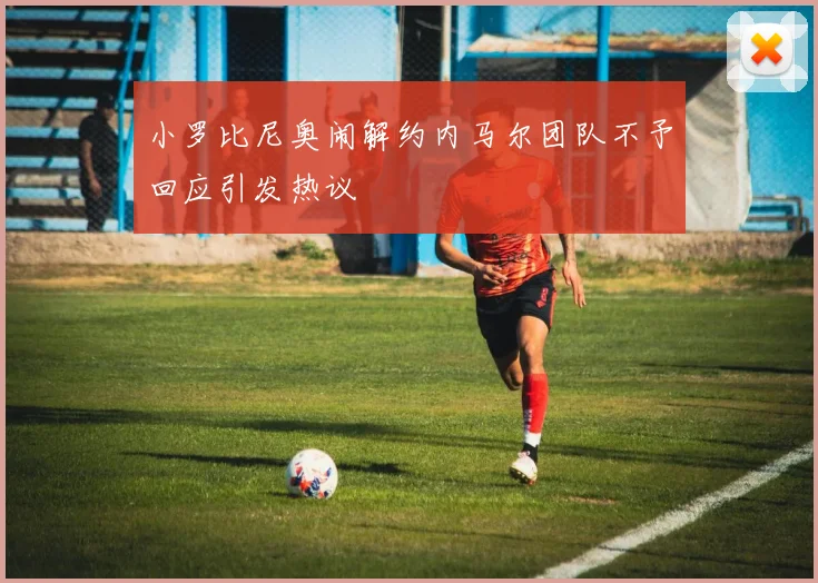 小罗比尼奥闹解约内马尔团队不予回应引发热议