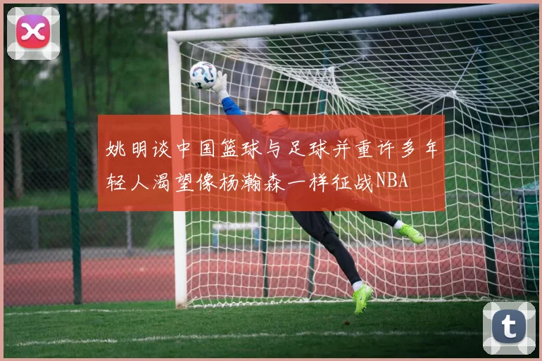 姚明谈中国篮球与足球并重许多年轻人渴望像杨瀚森一样征战NBA