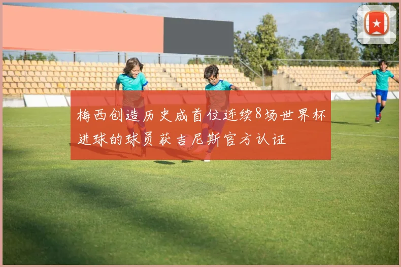 梅西创造历史成首位连续8场世界杯进球的球员获吉尼斯官方认证