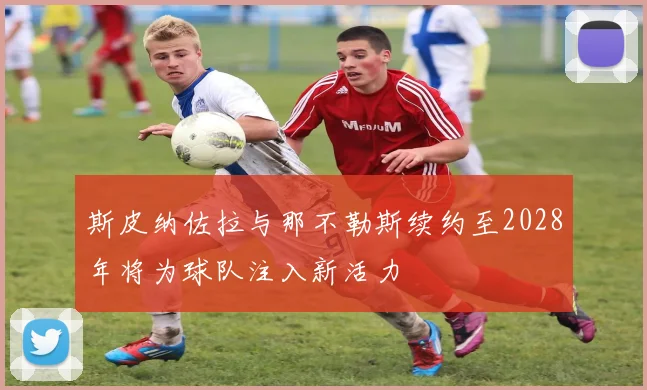 斯皮纳佐拉与那不勒斯续约至2028年将为球队注入新活力