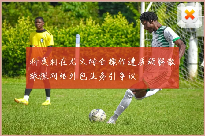 科莫利在尤文转会操作遭质疑解散球探网络外包业务引争议