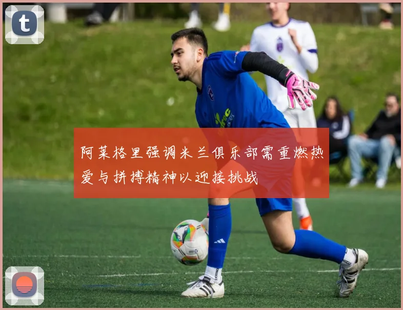 阿莱格里强调米兰俱乐部需重燃热爱与拼搏精神以迎接挑战