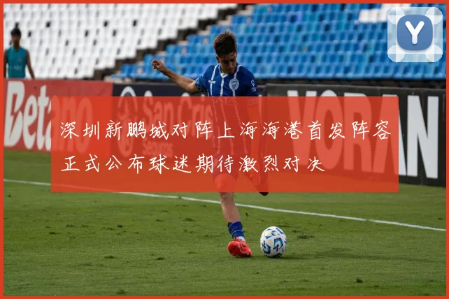 深圳新鹏城对阵上海海港首发阵容正式公布球迷期待激烈对决