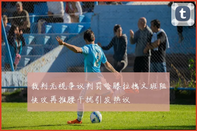 裁判无视争议判罚哈滕拉拽文班阻快攻再推腰干扰引发热议
