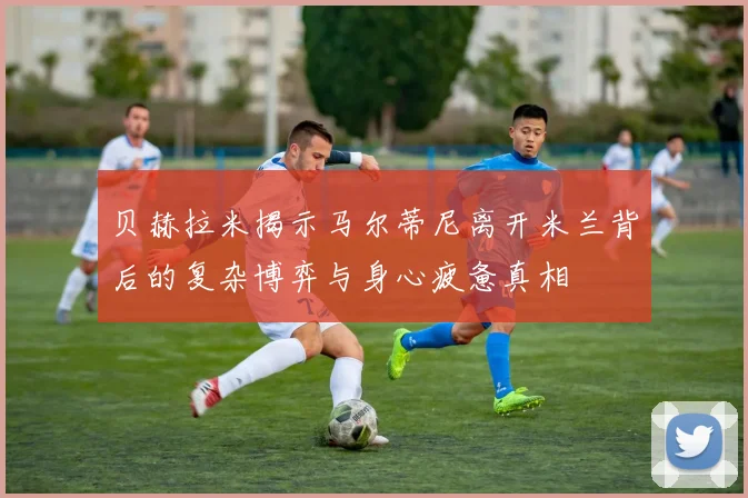 贝赫拉米揭示马尔蒂尼离开米兰背后的复杂博弈与身心疲惫真相