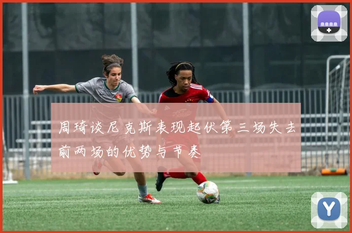 周琦谈尼克斯表现起伏第三场失去前两场的优势与节奏