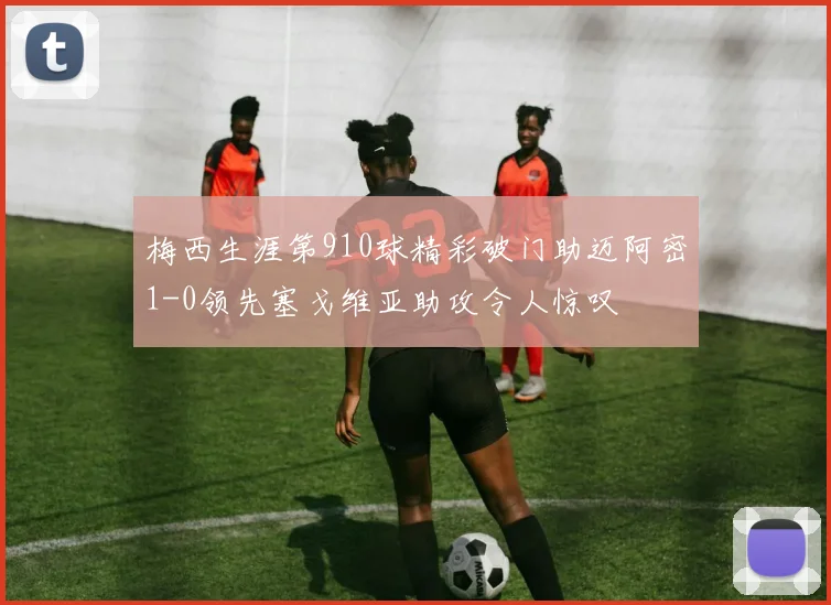 梅西生涯第910球精彩破门助迈阿密1-0领先塞戈维亚助攻令人惊叹