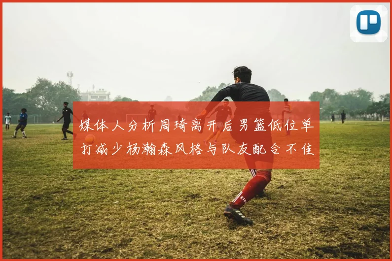 媒体人分析周琦离开后男篮低位单打减少杨瀚森风格与队友配合不佳