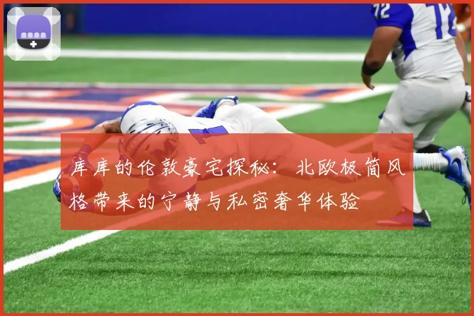 库库的伦敦豪宅探秘：北欧极简风格带来的宁静与私密奢华体验