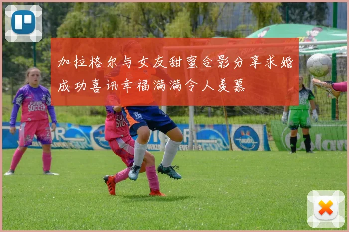 加拉格尔与女友甜蜜合影分享求婚成功喜讯幸福满满令人羡慕